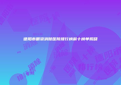 德阳市眼袋消除医院排行榜前十榜单揭晓