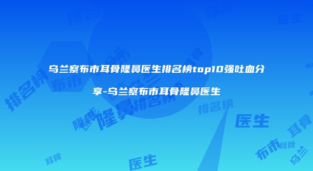 乌兰察布市耳骨隆鼻医生排名榜top10强吐血分享-乌兰察布市耳骨隆鼻医生