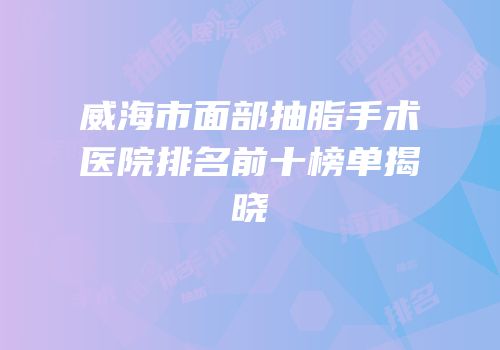 威海市面部抽脂手术医院排名前十榜单揭晓