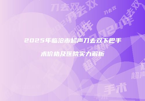 2025年临沧市超声刀去双下巴手术价格及医院实力解析