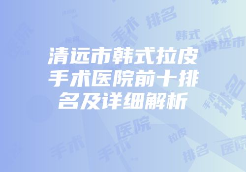 清远市韩式拉皮手术医院前十排名及详细解析