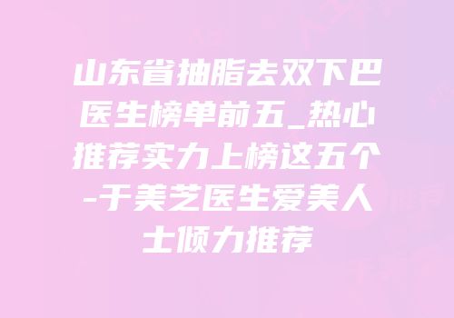 山东省抽脂去双下巴医生榜单前五_热心推荐实力上榜这五个-于美芝医生爱美人士倾力推荐