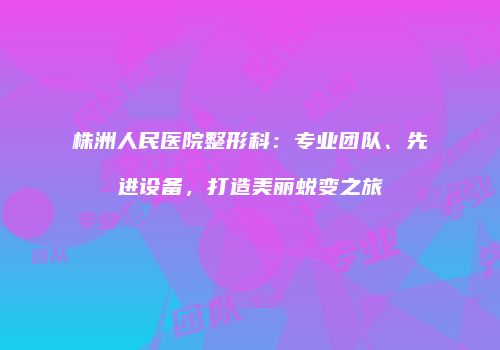 株洲人民医院整形科：专业团队、先进设备，打造美丽蜕变之旅