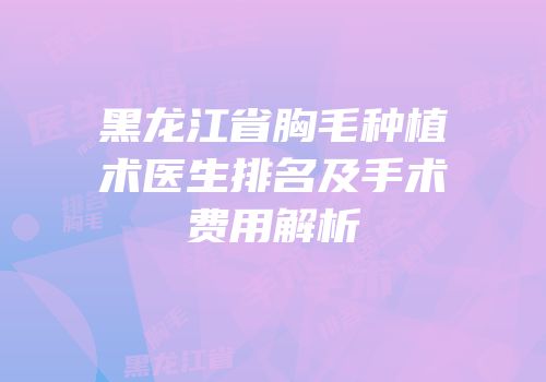 黑龙江省胸毛种植术医生排名及手术费用解析