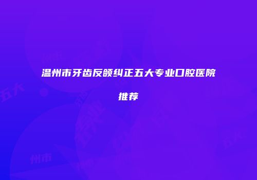 温州市牙齿反颌纠正五大专业口腔医院推荐