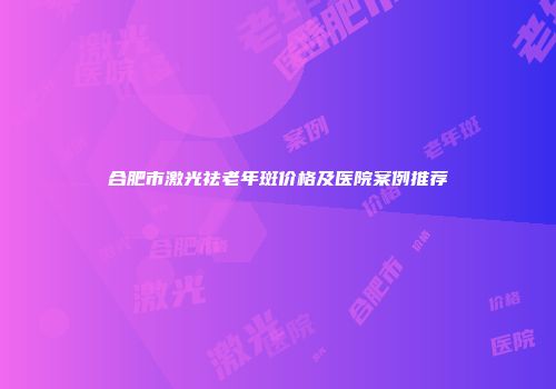合肥市激光祛老年斑价格及医院案例推荐