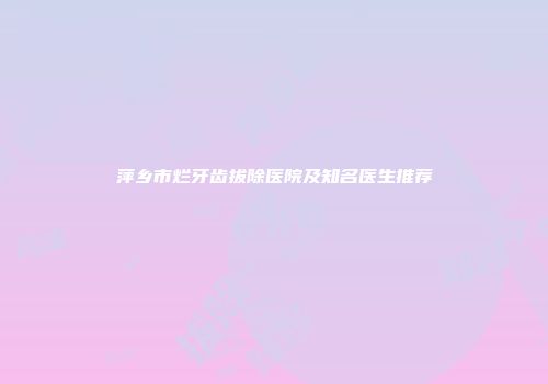 萍乡市烂牙齿拔除医院及知名医生推荐