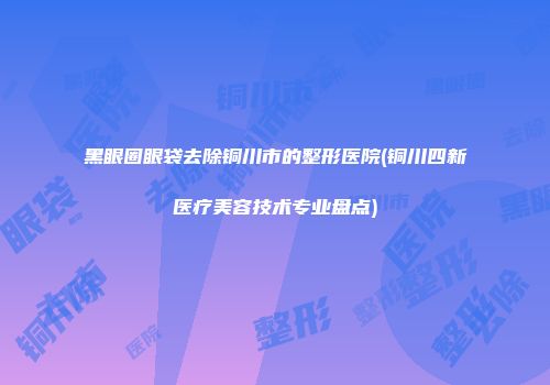 黑眼圈眼袋去除铜川市的整形医院(铜川四新医疗美容技术专业盘点)