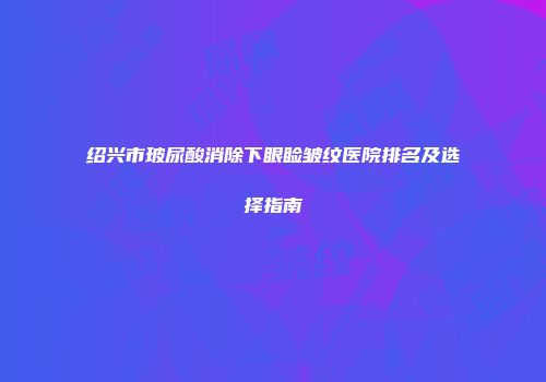 绍兴市玻尿酸消除下眼睑皱纹医院排名及选择指南