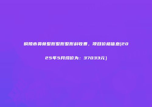铜陵市鼻骨整形整形整形科收费，项目价格信息(2025年5月均价为：37033元）