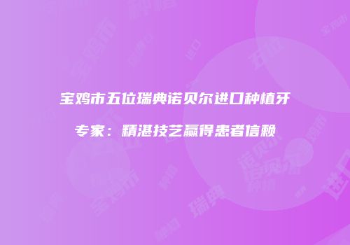 宝鸡市五位瑞典诺贝尔进口种植牙专家：精湛技艺赢得患者信赖