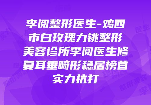 李阅整形医生-鸡西市白玫瑰力铫整形美容诊所李阅医生修复耳垂畸形稳居榜首实力抗打