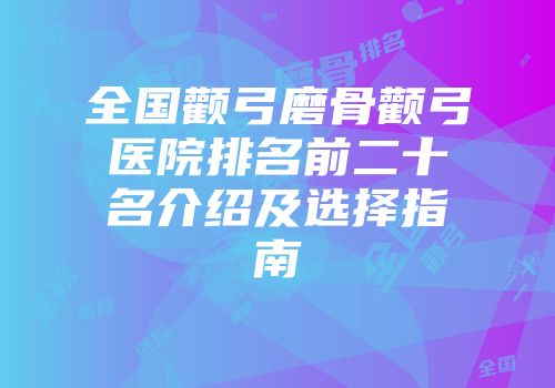 全国颧弓磨骨颧弓医院排名前二十名介绍及选择指南