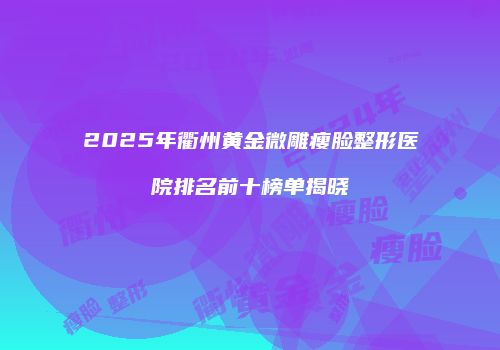 2025年衢州黄金微雕瘦脸整形医院排名前十榜单揭晓