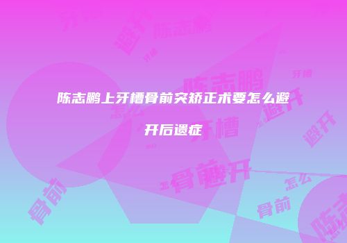 陈志鹏上牙槽骨前突矫正术要怎么避开后遗症