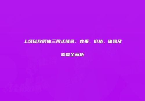上饶硅胶假体三段式隆鼻：效果、价格、体验及修复全解析