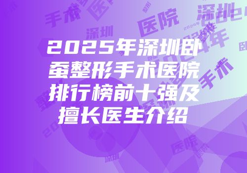 2025年深圳卧蚕整形手术医院排行榜前十强及擅长医生介绍
