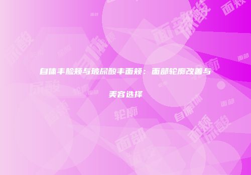 自体丰脸颊与玻尿酸丰面颊：面部轮廓改善与美容选择