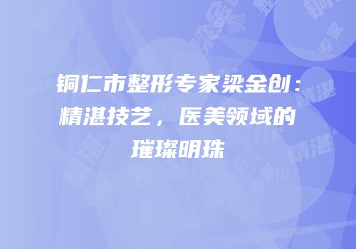 铜仁市整形专家梁金创：精湛技艺，医美领域的璀璨明珠
