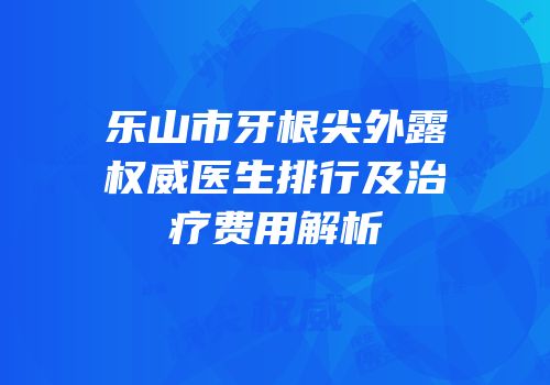 乐山市牙根尖外露权威医生排行及治疗费用解析