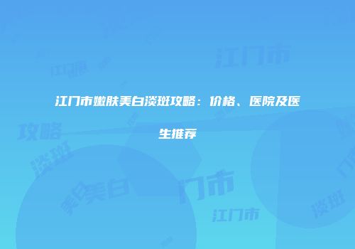 江门市嫩肤美白淡斑攻略：价格、医院及医生推荐