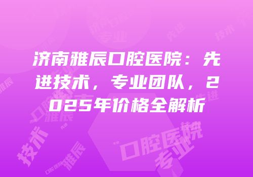 济南雅辰口腔医院：先进技术，专业团队，2025年价格全解析