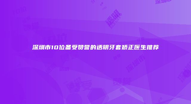 深圳市10位备受赞誉的透明牙套矫正医生推荐