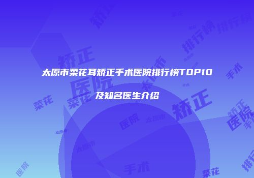 太原市菜花耳矫正手术医院排行榜TOP10及知名医生介绍