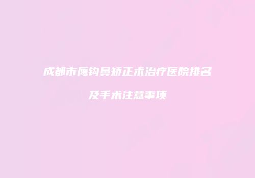 成都市鹰钩鼻矫正术治疗医院排名及手术注意事项