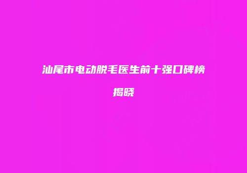 汕尾市电动脱毛医生前十强口碑榜揭晓