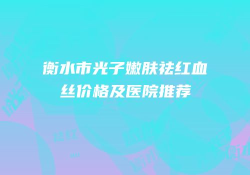 衡水市光子嫩肤祛红血丝价格及医院推荐