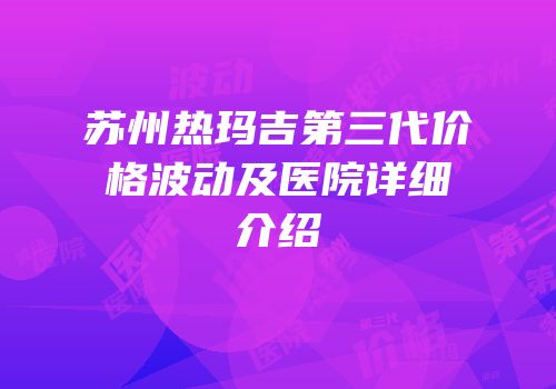 苏州热玛吉第三代价格波动及医院详细介绍