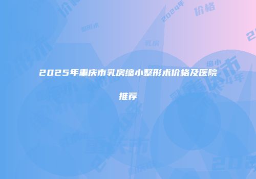 2025年重庆市乳房缩小整形术价格及医院推荐