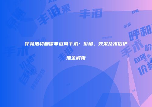 呼和浩特自体丰泪沟手术：价格、效果及术后护理全解析