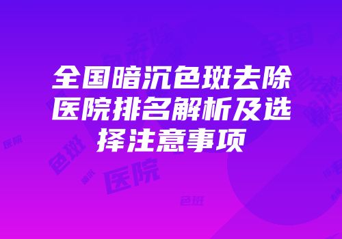 全国暗沉色斑去除医院排名解析及选择注意事项