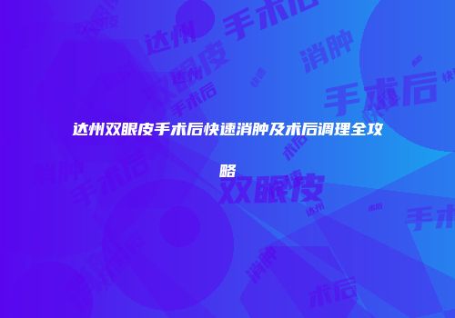达州双眼皮手术后快速消肿及术后调理全攻略