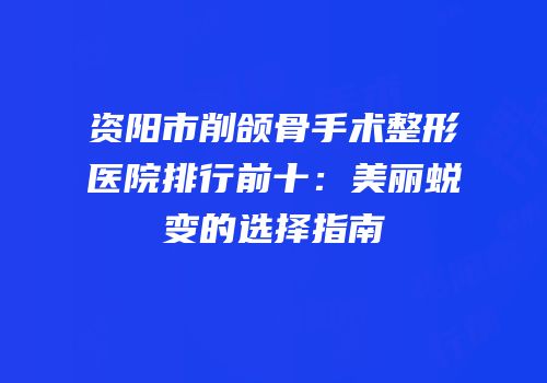 资阳市削颌骨手术整形医院排行前十：美丽蜕变的选择指南
