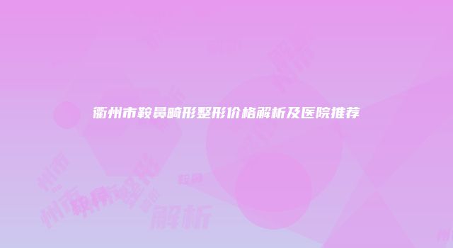 衢州市鞍鼻畸形整形价格解析及医院推荐