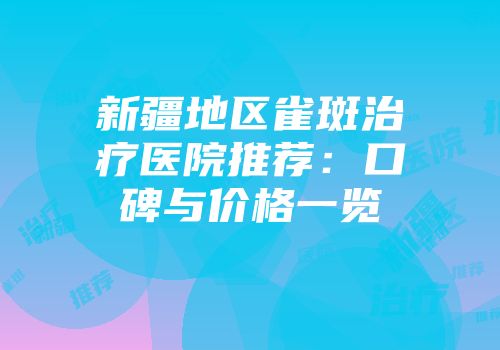 新疆地区雀斑治疗医院推荐：口碑与价格一览