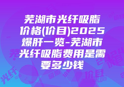 芜湖市光纤吸脂价格(价目)2025爆肝一览-芜湖市光纤吸脂费用是需要多少钱