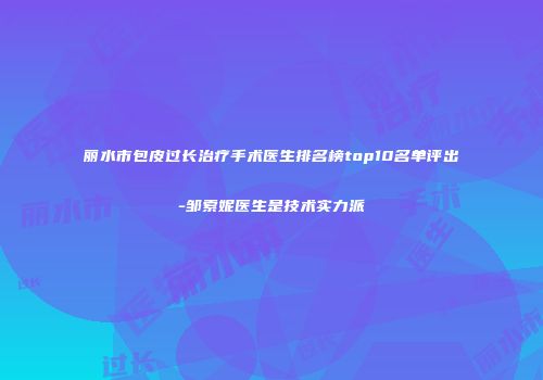 丽水市包皮过长治疗手术医生排名榜top10名单评出-邹索妮医生是技术实力派