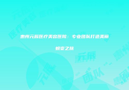 惠州元辰医疗美容医院：专业团队打造美丽蜕变之旅