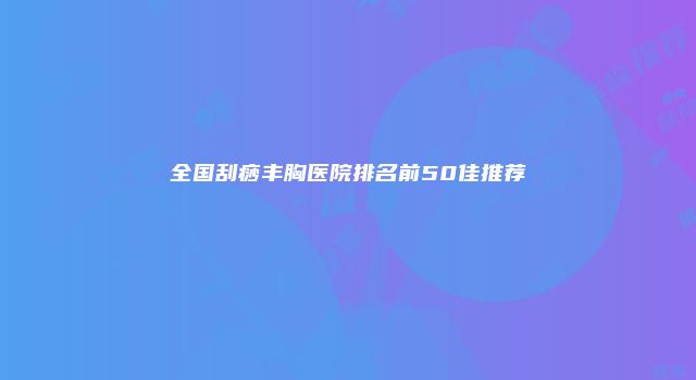 全国刮痧丰胸医院排名前50佳推荐