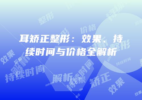 耳矫正整形：效果、持续时间与价格全解析