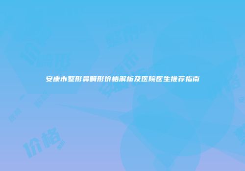 安康市整形鼻畸形价格解析及医院医生推荐指南