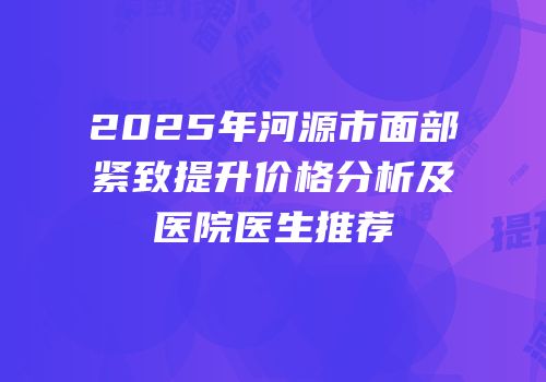 2025年河源市面部紧致提升价格分析及医院医生推荐