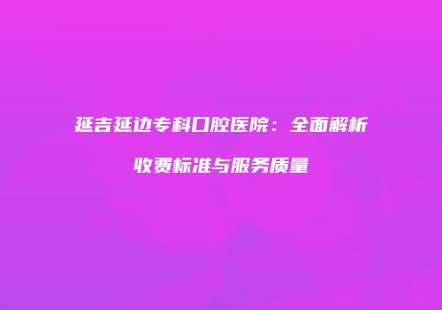 延吉延边专科口腔医院：全面解析收费标准与服务质量