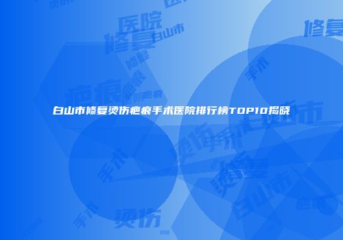 白山市修复烫伤疤痕手术医院排行榜TOP10揭晓