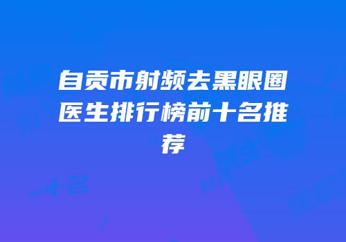 自贡市射频去黑眼圈医生排行榜前十名推荐