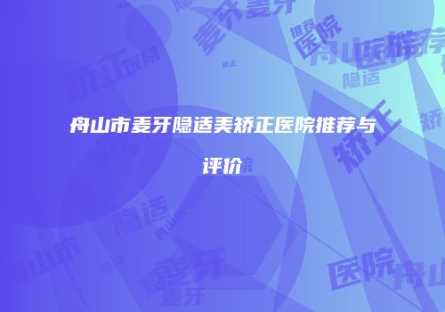 舟山市麦牙隐适美矫正医院推荐与评价